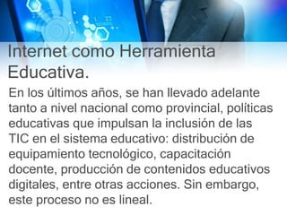 Internet como Herramienta
Educativa.
En los últimos años, se han llevado adelante
tanto a nivel nacional como provincial, políticas
educativas que impulsan la inclusión de las
TIC en el sistema educativo: distribución de
equipamiento tecnológico, capacitación
docente, producción de contenidos educativos
digitales, entre otras acciones. Sin embargo,
este proceso no es lineal.
 