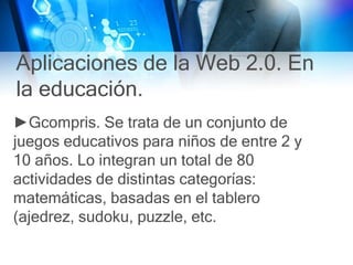 Aplicaciones de la Web 2.0. En
la educación.
►Gcompris. Se trata de un conjunto de
juegos educativos para niños de entre 2 y
10 años. Lo integran un total de 80
actividades de distintas categorías:
matemáticas, basadas en el tablero
(ajedrez, sudoku, puzzle, etc.
 