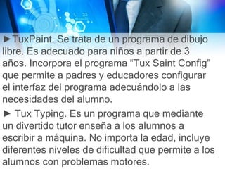 ►TuxPaint. Se trata de un programa de dibujo
libre. Es adecuado para niños a partir de 3
años. Incorpora el programa “Tux Saint Config”
que permite a padres y educadores configurar
el interfaz del programa adecuándolo a las
necesidades del alumno.
► Tux Typing. Es un programa que mediante
un divertido tutor enseña a los alumnos a
escribir a máquina. No importa la edad, incluye
diferentes niveles de dificultad que permite a los
alumnos con problemas motores.
 