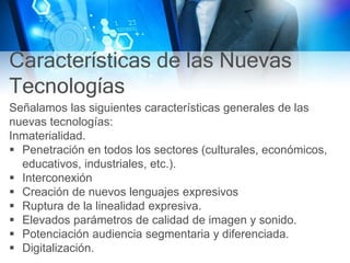 Características de las Nuevas
Tecnologías
Señalamos las siguientes características generales de las
nuevas tecnologías:
Inmaterialidad.
 Penetración en todos los sectores (culturales, económicos,
educativos, industriales, etc.).
 Interconexión
 Creación de nuevos lenguajes expresivos
 Ruptura de la linealidad expresiva.
 Elevados parámetros de calidad de imagen y sonido.
 Potenciación audiencia segmentaria y diferenciada.
 Digitalización.
 