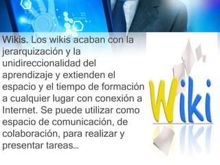 Wikis. Los wikis acaban con la
jerarquización y la
unidireccionalidad del
aprendizaje y extienden el
espacio y el tiempo de formación
a cualquier lugar con conexión a
Internet. Se puede utilizar como
espacio de comunicación, de
colaboración, para realizar y
presentar tareas…
 