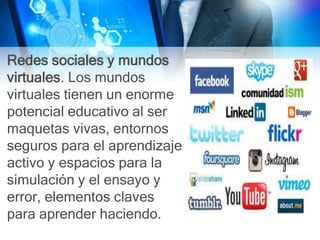 Redes sociales y mundos
virtuales. Los mundos
virtuales tienen un enorme
potencial educativo al ser
maquetas vivas, entornos
seguros para el aprendizaje
activo y espacios para la
simulación y el ensayo y
error, elementos claves
para aprender haciendo.
 