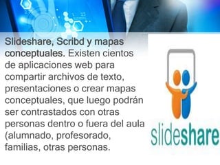 Slideshare, Scribd y mapas
conceptuales. Existen cientos
de aplicaciones web para
compartir archivos de texto,
presentaciones o crear mapas
conceptuales, que luego podrán
ser contrastados con otras
personas dentro o fuera del aula
(alumnado, profesorado,
familias, otras personas.
 