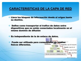  Lleva los bloques de información desde el origen hasta
su destino.
 Define como transportar el trafico de datos entre
dispositivos que no están conectados localmente en el
mismo dominio de difusión
 Es independiente de la de enlace de datos.
 Puede ser utilizada para conectividad de medios
físicos diferentes.
CARACTERISTICAS DE LA CAPA DE RED
 