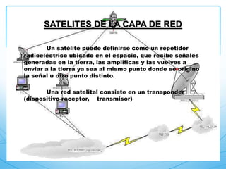 Un satélite puede definirse como un repetidor
radioeléctrico ubicado en el espacio, que recibe señales
generadas en la tierra, las amplificas y las vuelves a
enviar a la tierra ya sea al mismo punto donde se origino
la señal u otro punto distinto.
Una red satelital consiste en un transponder
(dispositivo receptor, transmisor)
SATELITES DE LA CAPA DE RED
 