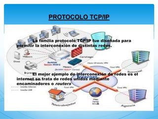 La familia protocolo TCP/IP fue diseñada para
permitir la interconexión de distintas redes.
El mejor ejemplo de interconexión de redes es el
internet se trata de redes unidas mediante
encaminadores o routers
PROTOCOLO TCP/IP
 