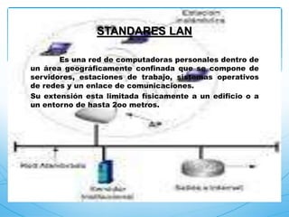 Es una red de computadoras personales dentro de
un área geográficamente confinada que se compone de
servidores, estaciones de trabajo, sistemas operativos
de redes y un enlace de comunicaciones.
Su extensión esta limitada físicamente a un edificio o a
un entorno de hasta 2oo metros.
STANDARES LAN
 