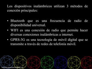 Los dispositivos inalámbricos utilizan 3 métodos de
conexión principales:
• Bluetooth que es una frecuencia de radio de
disponibilidad universal.
• WIFI es una conexión de radio que permite hacer
diversas conexiones inalámbricas a internet.
• GPRS-3G es una tecnología de móvil digital que se
transmite a través de redes de telefonía móvil.
 