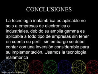 CONCLUSIONES
La tecnología inalámbrica es aplicable no
solo a empresas de electrónica o
industriales, debido su amplia gamma es
aplicable a todo tipo de empresas sin tener
en cuenta su perfil, sin embargo se debe
contar con una inversión considerable para
su implementación. Usamos la tecnología
inalámbrica, muchas veces sin darnos
cuenta, por ejemplo al usar teléfonos
celulares, laptops, radios y otros
 