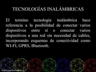 El termino tecnología inalámbrica hace
referencia a la posibilidad de conectar varios
dispositivos entre sí o conectar varios
dispositivos a una red sin necesidad de cables,
incorporando esquemas de conectividad como
WI-FI, GPRS, Bluetooth.
TECNOLOGÍAS INALÁMBRICAS
 