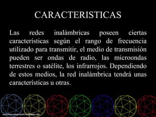 CARACTERISTICAS
Las redes inalámbricas poseen ciertas
características según el rango de frecuencia
utilizado para transmitir, el medio de transmisión
pueden ser ondas de radio, las microondas
terrestres o satélite, los infrarrojos. Dependiendo
de estos medios, la red inalámbrica tendrá unas
características u otras.
 