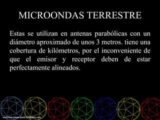 MICROONDAS TERRESTRE
Estas se utilizan en antenas parabólicas con un
diámetro aproximado de unos 3 metros. tiene una
cobertura de kilómetros, por el inconveniente de
que el emisor y receptor deben de estar
perfectamente alineados.
 