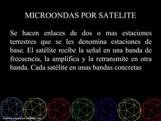 MICROONDAS POR SATELITE
Se hacen enlaces de dos o mas estaciones
terrestres que se les denomina estaciones de
base. El satélite recibe la señal en una banda de
frecuencia, la amplifica y la retransmite en otra
banda. Cada satélite en unas bandas concretas
 