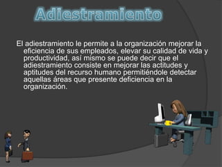 El adiestramiento le permite a la organización mejorar la
eficiencia de sus empleados, elevar su calidad de vida y
productividad, así mismo se puede decir que el
adiestramiento consiste en mejorar las actitudes y
aptitudes del recurso humano permitiéndole detectar
aquellas áreas que presente deficiencia en la
organización.
 