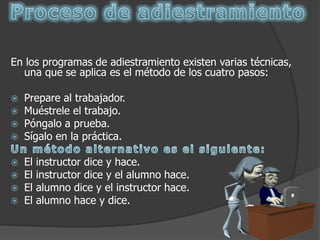En los programas de adiestramiento existen varias técnicas,
una que se aplica es el método de los cuatro pasos:
 Prepare al trabajador.
 Muéstrele el trabajo.
 Póngalo a prueba.
 Sígalo en la práctica.
 El instructor dice y hace.
 El instructor dice y el alumno hace.
 El alumno dice y el instructor hace.
 El alumno hace y dice.
 