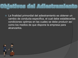  La finalidad primordial del adiestramiento es obtener un
cambio de conducta especifica, el cual debe establecerlas
condiciones optimas en las cuales se debe producir así
como los medios de que dispone la empresa para
alcanzarlos.
 