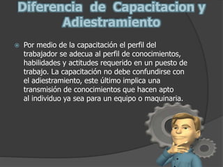Diferencia de Capacitacion y
Adiestramiento
 Por medio de la capacitación el perfil del
trabajador se adecua al perfil de conocimientos,
habilidades y actitudes requerido en un puesto de
trabajo. La capacitación no debe confundirse con
el adiestramiento, este último implica una
transmisión de conocimientos que hacen apto
al individuo ya sea para un equipo o maquinaria.
 