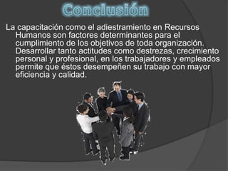 La capacitación como el adiestramiento en Recursos
Humanos son factores determinantes para el
cumplimiento de los objetivos de toda organización.
Desarrollar tanto actitudes como destrezas, crecimiento
personal y profesional, en los trabajadores y empleados
permite que éstos desempeñen su trabajo con mayor
eficiencia y calidad.
 
