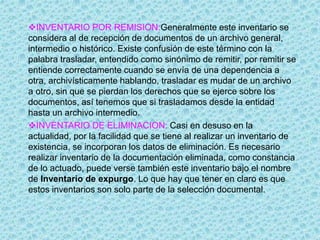INVENTARIO POR REMISION:Generalmente este inventario se
considera al de recepción de documentos de un archivo general,
intermedio o histórico. Existe confusión de este término con la
palabra trasladar, entendido como sinónimo de remitir, por remitir se
entiende correctamente cuando se envía de una dependencia a
otra, archivísticamente hablando, trasladar es mudar de un archivo
a otro, sin que se pierdan los derechos que se ejerce sobre los
documentos, así tenemos que si trasladamos desde la entidad
hasta un archivo intermedio.
INVENTARIO DE ELIMINACION: Casi en desuso en la
actualidad, por la facilidad que se tiene al realizar un inventario de
existencia, se incorporan los datos de eliminación. Es necesario
realizar inventario de la documentación eliminada, como constancia
de lo actuado, puede verse también este inventario bajo el nombre
de Inventario de expurgo. Lo que hay que tener en claro es que
estos inventarios son solo parte de la selección documental.
 