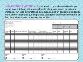INVENTARIO EXISTENCIA: Considerado como el mas utilizado, por
ser el mas práctico y útil, esencialmente el mas necesario en primera
instancia. En toda circunstancia de ocupación de un depósito de papeles
es el primer inventario que se practica para tener un conocimiento real de
las circunstancias documentales del archivo.
 