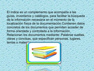 El índice es un complemento que acompaña a las
guías, inventarios y catálogos, para facilitar la búsqueda
de la información necesaria en el momento de la
localización física de la documentación.Contienen datos
concretos de los documentos que permiten acceder de
forma orientada y controlada a la información.
Relacionan los documentos mediante: Palabras sueltas,
claras y concisas, que especifican personas, lugares,
temas o materias.
 