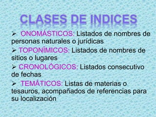  ONOMÁSTICOS: Listados de nombres de
personas naturales o jurídicas
 TOPONÍMICOS: Listados de nombres de
sitios o lugares
 CRONOLÓGICOS: Listados consecutivo
de fechas
 TEMÁTICOS: Listas de materias o
tesauros, acompañados de referencias para
su localización
 