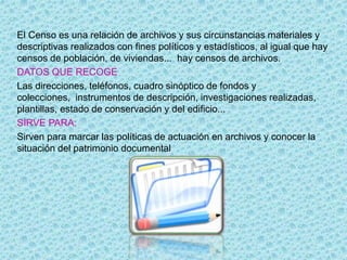 El Censo es una relación de archivos y sus circunstancias materiales y
descriptivas realizados con fines políticos y estadísticos, al igual que hay
censos de población, de viviendas... hay censos de archivos.
DATOS QUE RECOGE
Las direcciones, teléfonos, cuadro sinóptico de fondos y
colecciones, instrumentos de descripción, investigaciones realizadas,
plantillas, estado de conservación y del edificio...
SIRVE PARA:
Sirven para marcar las políticas de actuación en archivos y conocer la
situación del patrimonio documental
 