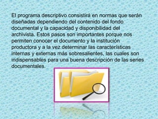 El programa descriptivo consistirá en normas que serán
diseñadas dependiendo del contenido del fondo
documental y la capacidad y disponibilidad del
archivista. Estos pasos son importantes porque nos
permiten conocer el documento y la institución
productora y a la vez determinar las características
internas y externas más sobresalientes, las cuales son
indispensables para una buena descripción de las series
documentales.
 