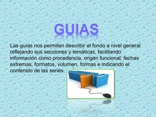 Las guías nos permiten describir el fondo a nivel general
reflejando sus secciones y temáticas, facilitando
información como procedencia, origen funcional, fechas
extremas, formatos, volumen, formas e indicando el
contenido de las series.
 