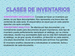 INVENTARIO ESQUEMATICO: Consiste en hacer un inventario por
series, no por tipos documentales. Nos representa una breve idea del
contenido de cada serie. El esquemático es aquel que en cada asiento
describe una serie completa.
INVENTARIO ANALITICO: Se efectúa por tipo documental, y es
normalmente usado para documentos de gran importancia, este tipo de
inventario puede perfectamente reemplazar al catálogo, por su misma
naturaleza, resulta muy aconsejable dado que es más fácil realizarlo que
el catálogo, es de gran ayuda: el analítico, al describir en cada asiento
una pieza documental, no es conveniente para archivos muy grandes.
El inventario analítico desciende a individualizar el contenido, fecha y
localización de cada documento.
 