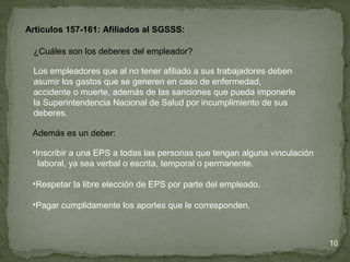 ¿Cuáles son los deberes del empleador?
Los empleadores que al no tener afiliado a sus trabajadores deben
asumir los gastos que se generen en caso de enfermedad,
accidente o muerte, además de las sanciones que pueda imponerle
la Superintendencia Nacional de Salud por incumplimiento de sus
deberes.
Artículos 157-161: Afiliados al SGSSS:
Además es un deber:
•Inscribir a una EPS a todas las personas que tengan alguna vinculación
laboral, ya sea verbal o escrita, temporal o permanente.
•Respetar la libre elección de EPS por parte del empleado.
•Pagar cumplidamente los aportes que le corresponden.
10
 