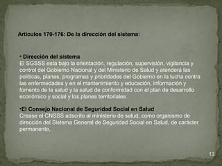 Artículos 170-176: De la dirección del sistema:
• Dirección del sistema
El SGSSS esta bajo la orientación, regulación, supervisión, vigilancia y
control del Gobierno Nacional y del Ministerio de Salud y atenderá las
políticas, planes, programas y prioridades del Gobierno en la lucha contra
las enfermedades y en el mantenimiento y educación, información y
fomento de la salud y la salud de conformidad con el plan de desarrollo
económico y social y los planes territoriales
•El Consejo Nacional de Seguridad Social en Salud
Crease el CNSSS adscrito al ministerio de salud, como organismo de
dirección del Sistema General de Seguridad Social en Salud, de carácter
permanente,
13
 
