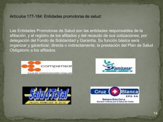 Las Entidades Promotoras de Salud son las entidades responsables de la
afiliación, y el registro de los afiliados y del recaudo de sus cotizaciones, por
delegación del Fondo de Solidaridad y Garantía. Su función básica será
organizar y garantizar, directa o indirectamente, la prestación del Plan de Salud
Obligatorio a los afiliados.
14
 