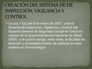 La Ley 1122 del 9 de enero de 2007, creó el
Sistema de Inspección, Vigilancia y Control del
Sistema General de Seguridad Social en Salud en
cabeza de la Superintendencia Nacional de Salud
(SNS), a la cual le otorgó, entre otras, la facultad de
dirección y el establecimiento de políticas en esta
materia en forma integral
 