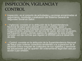  Inspección: es el conjunto de actividades y acciones encaminadas al
seguimiento, monitoreo y evaluación del Sistema General de
Seguridad Social en Salud.
 - Vigilancia: consiste en la atribución de la Superintendencia
Nacional de salud para advertir, prevenir, orientar, asistir y
propender porque las entidades encargadas del financiamiento,
aseguramiento, prestación del servicio de salud, atención al usuario,
participación social y demás sujetos de vigilancia de esta entidad
cumplan con las normas que regulan el SGSSS para el desarrollo
de este.
 - Control: consiste en la atribución de la Superintendencia Nacional
de Salud para ordenar correctivos tendientes a la superación de la
situación crítica irregular de cualquiera de sus vigilados y sancionar
las actuaciones que se aparten del ordenamiento legal bien sea por
acción o por omisión.
 