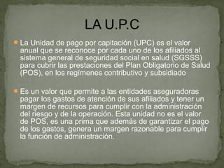 La Unidad de pago por capitación (UPC) es el valor
anual que se reconoce por cada uno de los afiliados al
sistema general de seguridad social en salud (SGSSS)
para cubrir las prestaciones del Plan Obligatorio de Salud
(POS), en los regímenes contributivo y subsidiado
Es un valor que permite a las entidades aseguradoras
pagar los gastos de atención de sus afiliados y tener un
margen de recursos para cumplir con la administración
del riesgo y de la operación. Esta unidad no es el valor
de POS, es una prima que además de garantizar el pago
de los gastos, genera un margen razonable para cumplir
la función de administración.
 