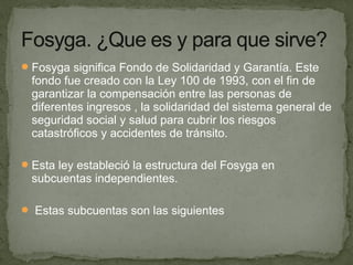 Fosyga significa Fondo de Solidaridad y Garantía. Este
fondo fue creado con la Ley 100 de 1993, con el fin de
garantizar la compensación entre las personas de
diferentes ingresos , la solidaridad del sistema general de
seguridad social y salud para cubrir los riesgos
catastróficos y accidentes de tránsito.
Esta ley estableció la estructura del Fosyga en
subcuentas independientes.
 Estas subcuentas son las siguientes
 