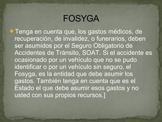 Tenga en cuenta que, los gastos médicos, de
recuperación, de invalidez, o funerarios, deben
ser asumidos por el Seguro Obligatorio de
Accidentes de Tránsito, SOAT. Si el accidente es
ocasionado por un vehículo que no se pudo
identificar o por un vehículo sin seguro, el
Fosyga, es la entidad que debe asumir los
gastos. También tenga en cuenta que es el
Estado el que debe asumir esos gastos y no
usted con sus propios recursos.]
 