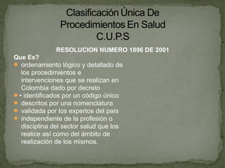 RESOLUCION NUMERO 1896 DE 2001
Que Es?
 ordenamiento lógico y detallado de
los procedimientos e
intervenciones que se realizan en
Colombia dado por decreto
• identificados por un código único
 descritos por una nomenclatura
 validada por los expertos del país
 independiente de la profesión o
disciplina del sector salud que los
realice así como del ámbito de
realización de los mismos.
 