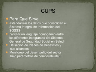 Para Que Sirve
 estandarizar los datos que consolidan el
Sistema Integral de Información del
SGSSS
 proveer un lenguaje homogéneo entre
los diferentes integrantes del Sistema
General de Seguridad Social en Salud
 Definición de Planes de Beneficios y
sus alcances
 Monitoreo del desempeño del sector
bajo parámetros de comparabilidad
 