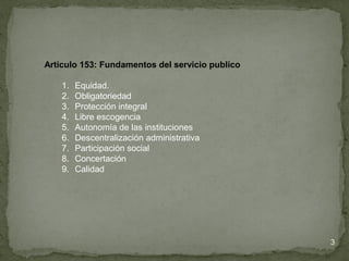 Articulo 153: Fundamentos del servicio publico
1. Equidad.
2. Obligatoriedad
3. Protección integral
4. Libre escogencia
5. Autonomía de las instituciones
6. Descentralización administrativa
7. Participación social
8. Concertación
9. Calidad
3
 