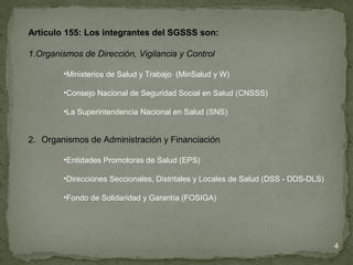 Articulo 155: Los integrantes del SGSSS son:
1.Organismos de Dirección, Vigilancia y Control
•Ministerios de Salud y Trabajo (MinSalud y W)
•Consejo Nacional de Seguridad Social en Salud (CNSSS)
•La Superintendencia Nacional en Salud (SNS)
2. Organismos de Administración y Financiación
•Entidades Promotoras de Salud (EPS)
•Direcciones Seccionales, Distritales y Locales de Salud (DSS - DDS-DLS)
•Fondo de Solidaridad y Garantía (FOSIGA)
4
 