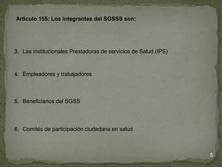 3. Las institucionales Prestadoras de servicios de Salud (IPS)
4. Empleadores y trabajadores
5. Beneficiarios del SGSS
6. Comités de participación ciudadana en salud
Articulo 155: Los integrantes del SGSSS son:
5
 
