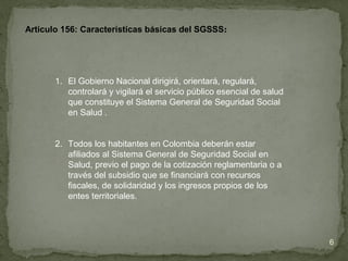 Articulo 156: Características básicas del SGSSS:
1. El Gobierno Nacional dirigirá, orientará, regulará,
controlará y vigilará el servicio público esencial de salud
que constituye el Sistema General de Seguridad Social
en Salud .
2. Todos los habitantes en Colombia deberán estar
afiliados al Sistema General de Seguridad Social en
Salud, previo el pago de la cotización reglamentaria o a
través del subsidio que se financiará con recursos
fiscales, de solidaridad y los ingresos propios de los
entes territoriales.
6
 