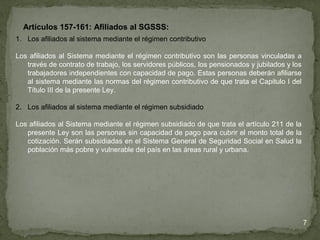 Artículos 157-161: Afiliados al SGSSS:
1. Los afiliados al sistema mediante el régimen contributivo
Los afiliados al Sistema mediante el régimen contributivo son las personas vinculadas a
través de contrato de trabajo, los servidores públicos, los pensionados y jubilados y los
trabajadores independientes con capacidad de pago. Estas personas deberán afiliarse
al sistema mediante las normas del régimen contributivo de que trata el Capitulo I del
Título III de la presente Ley.
2. Los afiliados al sistema mediante el régimen subsidiado
Los afiliados al Sistema mediante el régimen subsidiado de que trata el artículo 211 de la
presente Ley son las personas sin capacidad de pago para cubrir el monto total de la
cotización. Serán subsidiadas en el Sistema General de Seguridad Social en Salud la
población más pobre y vulnerable del país en las áreas rural y urbana.
7
 