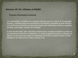 Los participantes vinculados son aquellas personas que por motivos de incapacidad
de pago y mientras logran ser beneficiarios del régimen subsidiado tendrán derecho
a los servicios de atención de salud que prestan las instituciones públicas y aquellas
privadas que tengan contrato con el Estado.
A partir del año 2000, todo colombiano deberá estar vinculado al Sistema a través de
los regímenes contributivo o subsidiado, en donde progresivamente se unificarán los
planes de salud para que todos los habitantes del territorio nacional reciban el Plan
Obligatorio de Salud de que habla el artículo 162.
Artículos 157-161: Afiliados al SGSSS:
8
Persona vinculadas al sistema
 