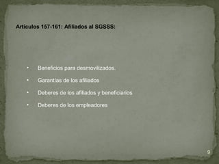 • Beneficios para desmovilizados.
• Garantías de los afiliados
• Deberes de los afiliados y beneficiarios
• Deberes de los empleadores
Artículos 157-161: Afiliados al SGSSS:
9
 