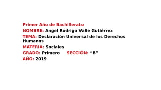 Primer Año de Bachillerato
NOMBRE: Angel Rodrigo Valle Gutiérrez
TEMA: Declaración Universal de los Derechos
Humanos
MATERIA: Sociales
GRADO: Primero SECCIÓN: “B”
AÑO: 2019
 