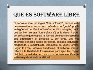 QUE ES SOFTWARE LIBRE
El software libre (en inglés "free software", aunque esta
denominación a veces se confunde con "gratis" por la
ambigüedad del término "free" en el idioma inglés, por lo
que también se usa "libre software") es la denominación
del software que respeta la libertad de todos los usuarios
que adquirieron el producto y, por tanto, una vez
obtenido el mismo puede ser usado, copiado, estudiado,
modificado, y redistribuido libremente de varias formas.
Según la Free Software Fundación, el software libre se
refiere a la libertad de los usuarios para ejecutar, copiar,
distribuir, y estudiar el mismo, e incluso modificar el
software y distribuirlo modificado.
 