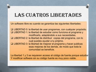 LAS CUATROS LIBERTADES
Un software libre es cuando se garantiza las siguientes libertades:
 LIBERTAD 0: la libertad de usar programas, con cualquier propósito.
 LIBERTAD 1: la libertad de estudiar como funciona el programa y
modificarlo, adaptándolo a sus necesidades.
 LIBERTAD 2: la libertad de distribuir copias del programa, con lo
cual puedes ayudar a tu prójimo.
 LIBERTAD 3: la libertad de mejorar el programa y hacer publicas
esas mejoras de los demás, de modo que toda la
comunidad se beneficie.
La libertad 1 y 3 se requieren acceso al código de fuente porque estudiar
Y modificar software sin su código fuente es muy poco viable.
 